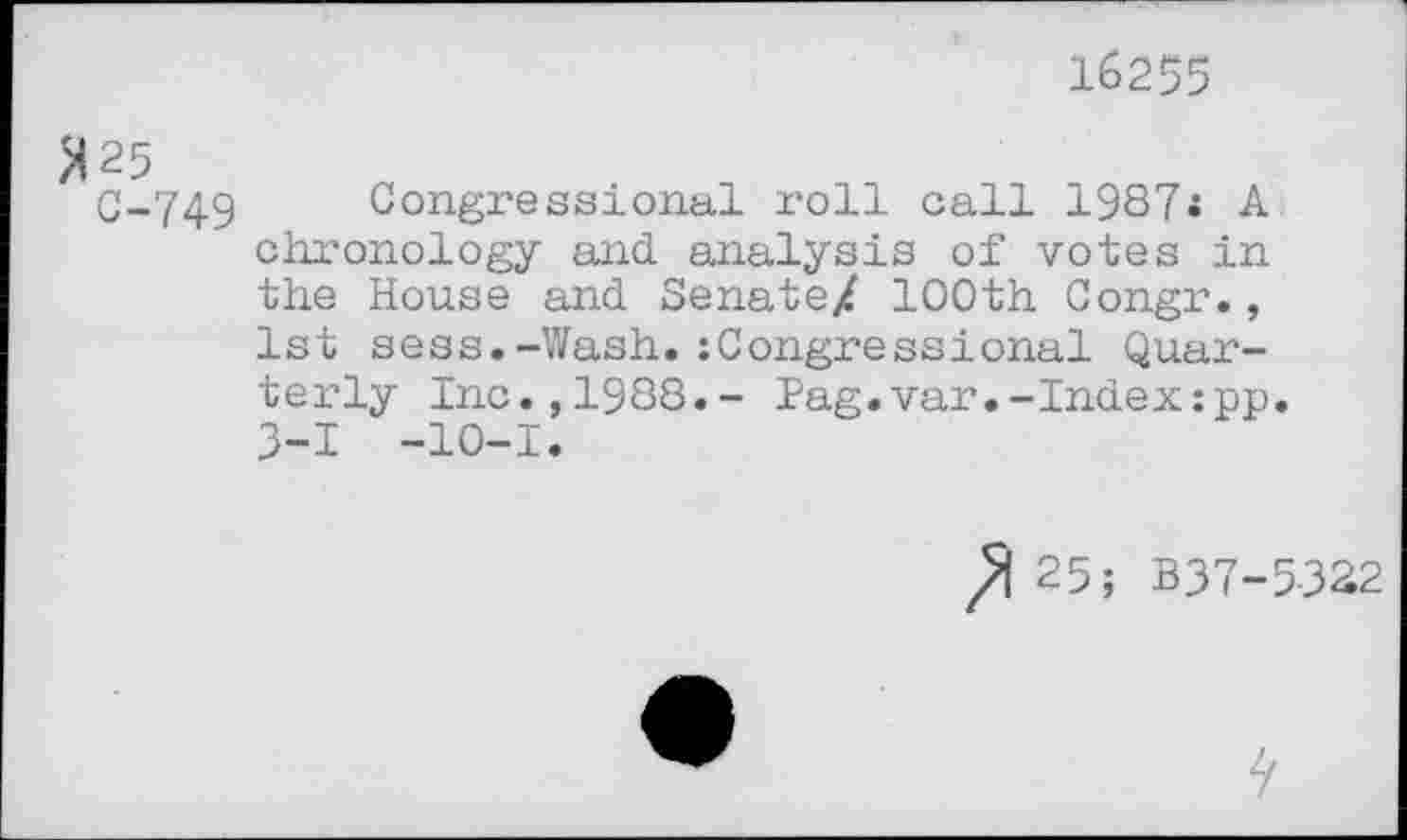 ﻿16255
M25
C-749 Congressional roll call 1987* A chronology and analysis of votes in the House and Senate/ 100th Congr., 1st sess.-Wash.:Congressional Quarterly Inc.,1988.- Pag.var.-Index:pp. 3-1 -10-1.
25; B37-5-322